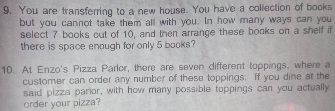 You are transferring to a new house. You have a collection of books 
but you cannot take them all with you. In how many ways can you 
select 7 books out of 10, and then arrange these books on a shelf if 
there is space enough for only 5 books? 
10. At Enzo's Pizza Parlor, there are seven different toppings, where a 
customer can order any number of these toppings. If you dine at the 
said pizza parlor, with how many possible toppings can you actually 
order your pizza?