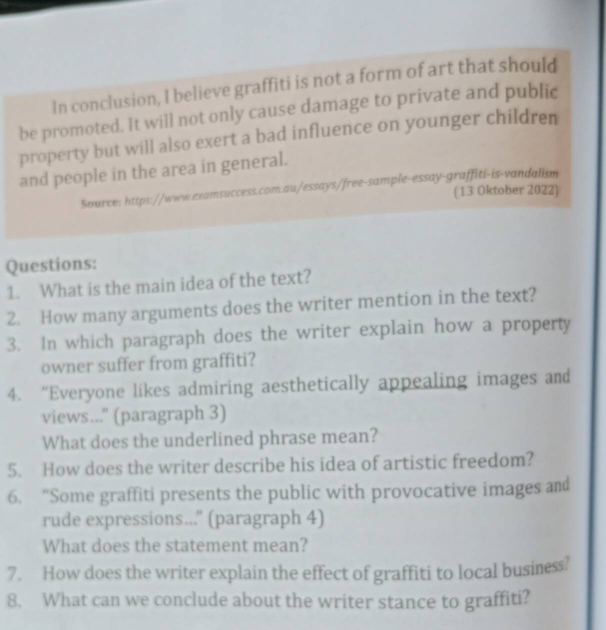 In conclusion, I believe graffiti is not a form of art that should 
be promoted. It will not only cause damage to private and public 
property but will also exert a bad influence on younger children 
and people in the area in general. 
Source: https://www.examsuccess.com.au/essays/free-sample-essay-graffiti-is-vandalism 
(13 Oktober 2022) 
Questions: 
1. What is the main idea of the text? 
2. How many arguments does the writer mention in the text? 
3. In which paragraph does the writer explain how a property 
owner suffer from graffiti? 
4. “Everyone likes admiring aesthetically appealing images and 
views...'' (paragraph 3) 
What does the underlined phrase mean? 
5. How does the writer describe his idea of artistic freedom? 
6. “Some graffiti presents the public with provocative images and 
rude expressions...'' (paragraph 4) 
What does the statement mean? 
7. How does the writer explain the effect of graffiti to local business? 
8. What can we conclude about the writer stance to graffiti?