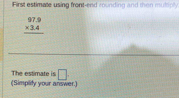 First estimate using front-end rounding and then multiply.
beginarrayr 97.9 * 3.4 hline endarray
_ 
_ 
_ 
The estimate is □. 
(Simplify your answer.)