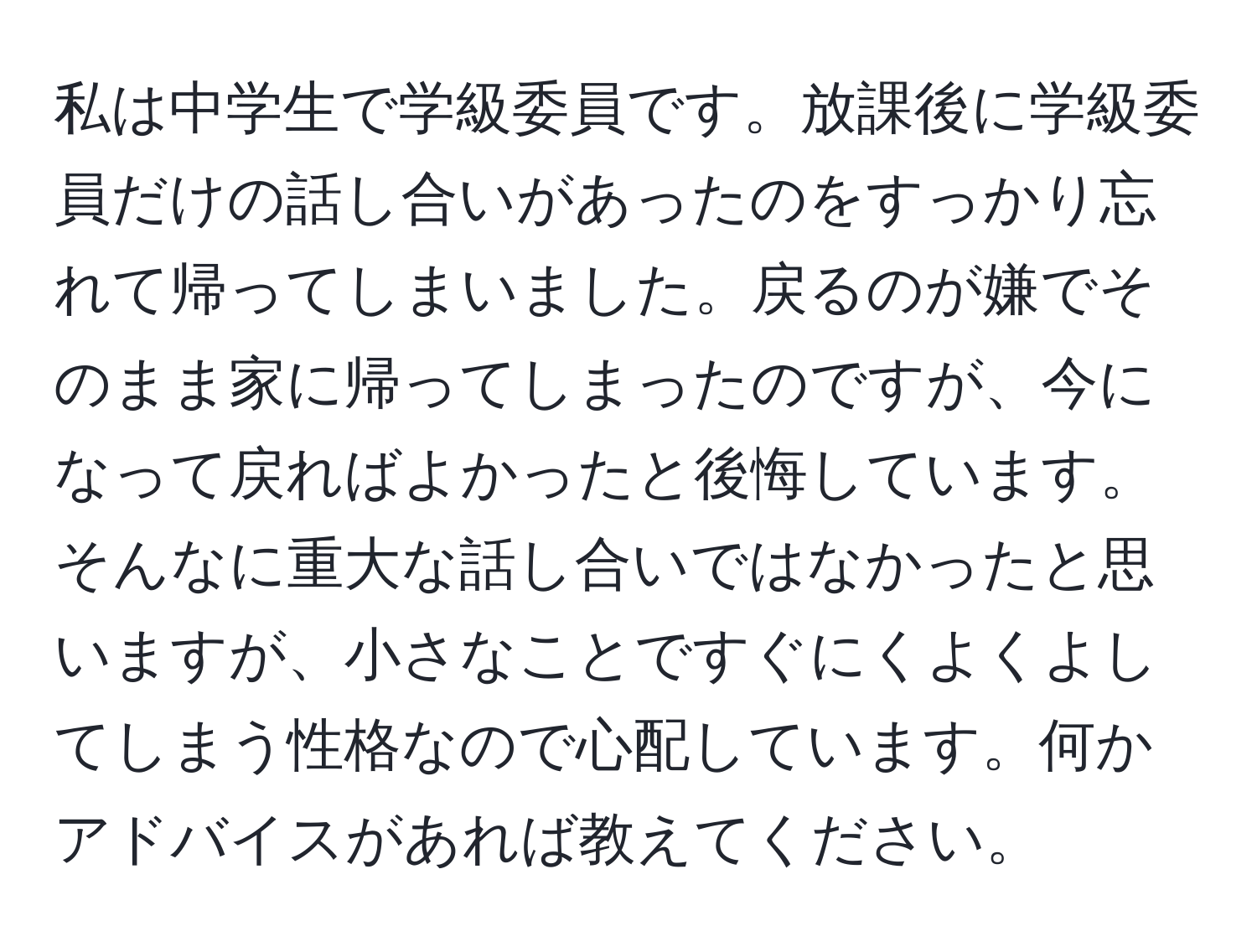 私は中学生で学級委員です。放課後に学級委員だけの話し合いがあったのをすっかり忘れて帰ってしまいました。戻るのが嫌でそのまま家に帰ってしまったのですが、今になって戻ればよかったと後悔しています。そんなに重大な話し合いではなかったと思いますが、小さなことですぐにくよくよしてしまう性格なので心配しています。何かアドバイスがあれば教えてください。