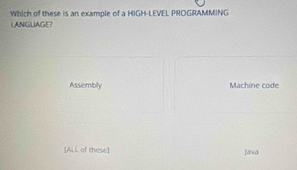 Which of these is an example of a HIGH-LEVEL PROGRAMMING
LANGUAGE?
Assembly Machine code
[ALL of these] Java