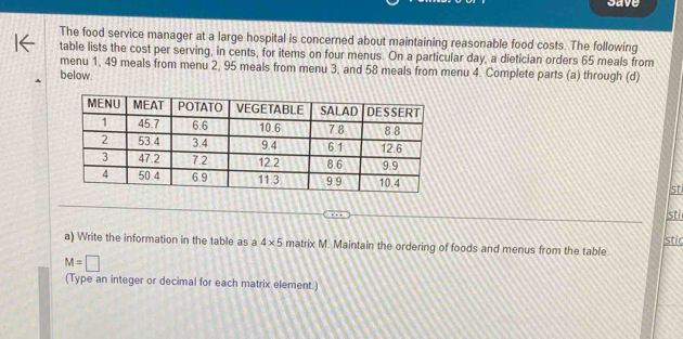 cave 
The food service manager at a large hospital is concerned about maintaining reasonable food costs. The following 
table lists the cost per serving, in cents, for items on four menus. On a particular day, a dietician orders 65 meals from 
menu 1, 49 meals from menu 2, 95 meals from menu 3, and 58 meals from menu 4. Complete parts (a) through (d) 
below. 
st 
Isti 
a) Write the information in the table as a 4* 5 matrix M. Maintain the ordering of foods and menus from the table. stic
M=□
(Type an integer or decimal for each matrix element.)