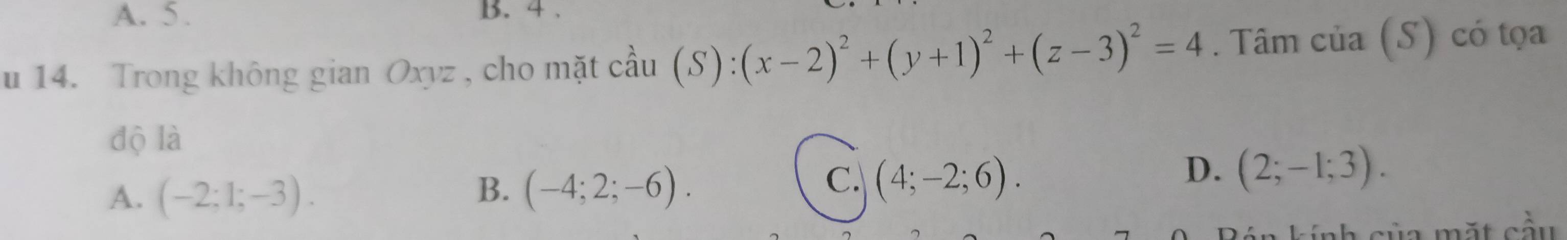 A. 5. B. 4.
u 14. Trong không gian Oxyz , cho mặt cầu (S): (x-2)^2+(y+1)^2+(z-3)^2=4 Tâm c ia(S) có tọa
độ là
B.
A. (-2;1;-3). (-4;2;-6).
C. (4;-2;6).
D. (2;-1;3). 
Bán kính của mặt cầu