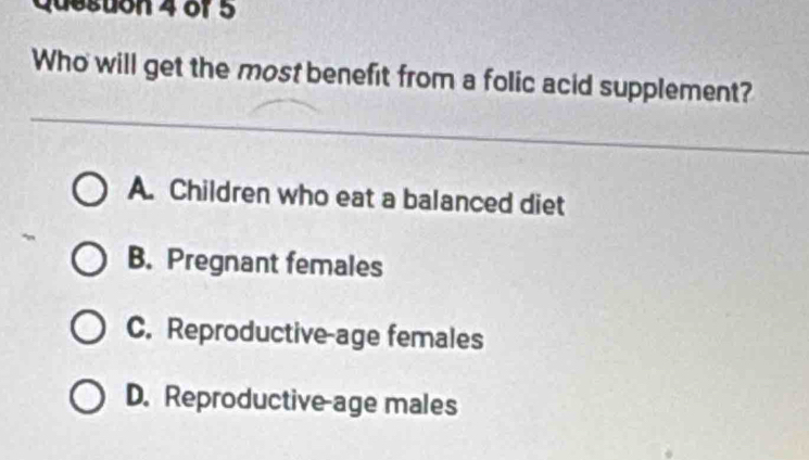 Queston 4 of 5
Who will get the most benefit from a folic acid supplement?
A. Children who eat a balanced diet
B. Pregnant females
C. Reproductive-age females
D. Reproductive age males