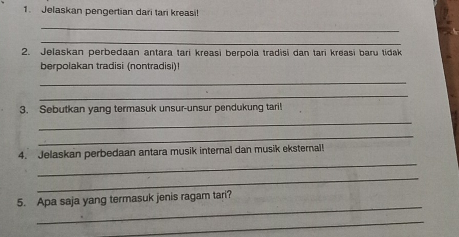 Jelaskan pengertian dari tari kreasi! 
_ 
_ 
2. Jelaskan perbedaan antara tari kreasi berpola tradisi dan tari kreasi baru tidak 
berpolakan tradisi (nontradisi)! 
_ 
_ 
3. Sebutkan yang termasuk unsur-unsur pendukung tari! 
_ 
_ 
_ 
4. Jelaskan perbedaan antara musik internal dan musik eksternal! 
_ 
_ 
5. Apa saja yang termasuk jenis ragam tari? 
_