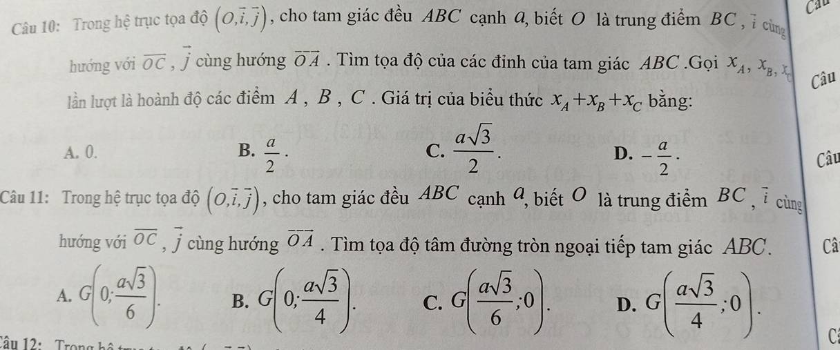 Cau
Câu 10: Trong hệ trục tọa độ (O,vector i,vector j) , cho tam giác đều ABC cạnh Q, biết O là trung điểm BC , ỉ cùng
hướng với vector OC, vector j cùng hướng vector OA. Tìm tọa độ của các đỉnh của tam giác ABC.Gọi x_A, x_B, x_C Câu
lần lượt là hoành độ các điểm A , B , C. Giá trị của biểu thức x_A+x_B+x_C bằng:
C.  asqrt(3)/2 .
A. 0. B.  a/2 · D. - a/2 ·
Câu
Câu 11: Trong hệ trục tọa độ (O,vector i,vector j) , cho tam giác đều ABC cạnh 4, biết O là trung điểm BC , 7 cùng
hướng với vector OC, vector j cùng hướng overline OA. Tìm tọa độ tâm đường tròn ngoại tiếp tam giác ABC. Câ
A. G(0; asqrt(3)/6 ). B. G(0; asqrt(3)/4 ). C. G( asqrt(3)/6 ;0). D. G( asqrt(3)/4 ;0). 
Câu 12: Trong há
C