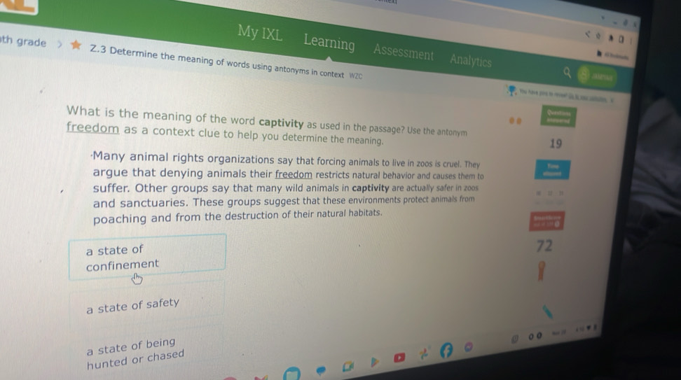 My IXL Learning Assessment Analytics
th grade Z.3 Determine the meaning of words using antonyms in context WZC
Yheu uave pors to revee? is is sos cotaten s
Quest==
. . .
What is the meaning of the word captivity as used in the passage? Use the antonym
freedom as a context clue to help you determine the meaning.
19
·Many animal rights organizations say that forcing animals to live in zoos is cruel. They fie
argue that denying animals their freedom restricts natural behavior and causes them to
suffer. Other groups say that many wild animals in captivity are actually safer in zoos
and sanctuaries. These groups suggest that these environments protect animals from
poaching and from the destruction of their natural habitats.
a state of
72
confinement
a state of safety
a state of being
hunted or chased