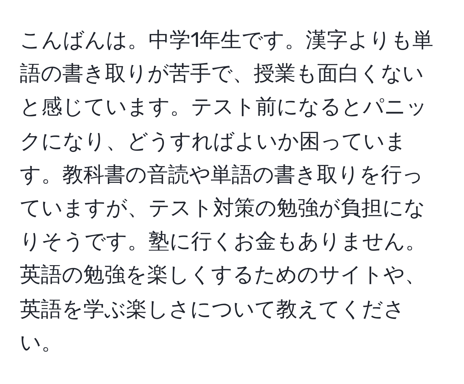 こんばんは。中学1年生です。漢字よりも単語の書き取りが苦手で、授業も面白くないと感じています。テスト前になるとパニックになり、どうすればよいか困っています。教科書の音読や単語の書き取りを行っていますが、テスト対策の勉強が負担になりそうです。塾に行くお金もありません。英語の勉強を楽しくするためのサイトや、英語を学ぶ楽しさについて教えてください。