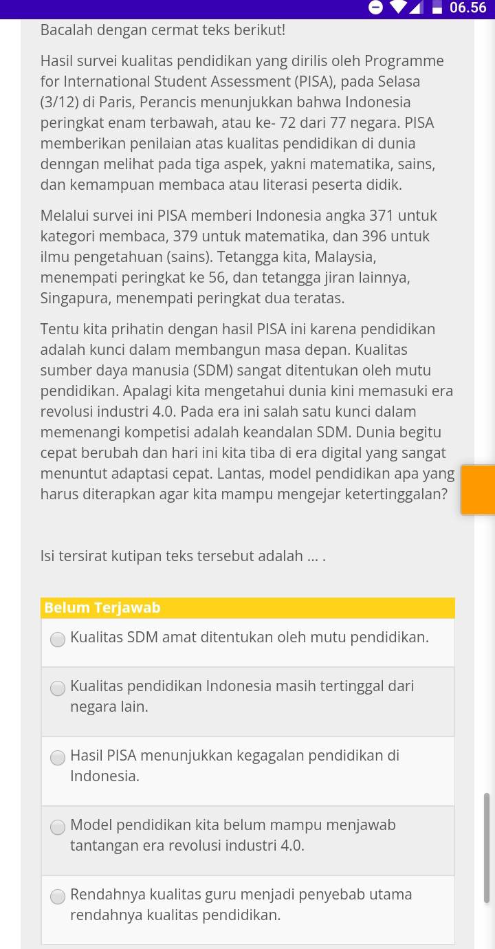 06.56
Bacalah dengan cermat teks berikut!
Hasil survei kualitas pendidikan yang dirilis oleh Programme
for International Student Assessment (PISA), pada Selasa
(3/12) di Paris, Perancis menunjukkan bahwa Indonesia
peringkat enam terbawah, atau ke- 72 dari 77 negara. PISA
memberikan penilaian atas kualitas pendidikan di dunia
denngan melihat pada tiga aspek, yakni matematika, sains,
dan kemampuan membaca atau literasi peserta didik.
Melalui survei ini PISA memberi Indonesia angka 371 untuk
kategori membaca, 379 untuk matematika, dan 396 untuk
ilmu pengetahuan (sains). Tetangga kita, Malaysia,
menempati peringkat ke 56, dan tetangga jiran lainnya,
Singapura, menempati peringkat dua teratas.
Tentu kita prihatin dengan hasil PISA ini karena pendidikan
adalah kunci dalam membangun masa depan. Kualitas
sumber daya manusia (SDM) sangat ditentukan oleh mutu
pendidikan. Apalagi kita mengetahui dunia kini memasuki era
revolusi industri 4.0. Pada era ini salah satu kunci dalam
memenangi kompetisi adalah keandalan SDM. Dunia begitu
cepat berubah dan hari ini kita tiba di era digital yang sangat
menuntut adaptasi cepat. Lantas, model pendidikan apa yang
harus diterapkan agar kita mampu mengejar ketertinggalan?
Isi tersirat kutipan teks tersebut adalah ... .
Belum Terjawab
Kualitas SDM amat ditentukan oleh mutu pendidikan.
Kualitas pendidikan Indonesia masih tertinggal dari
negara lain.
Hasil PISA menunjukkan kegagalan pendidikan di
Indonesia.
Model pendidikan kita belum mampu menjawab
tantangan era revolusi industri 4.0.
Rendahnya kualitas guru menjadi penyebab utama
rendahnya kualitas pendidikan.