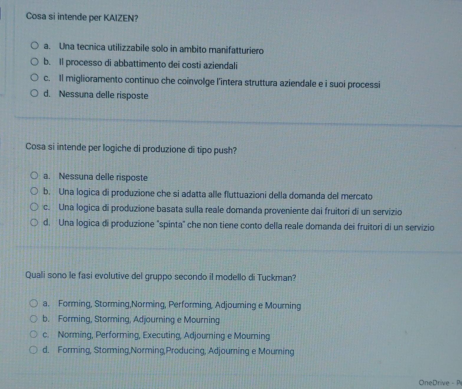 Cosa si intende per KAIZEN?
a. Una tecnica utilizzabile solo in ambito manifatturiero
b. Il processo di abbattimento dei costi aziendali
c. Il miglioramento continuo che coinvolge l’intera struttura aziendale e i suoi processi
d. Nessuna delle risposte
Cosa si intende per logiche di produzione di tipo push?
a. Nessuna delle risposte
b. Una logica di produzione che si adatta alle fluttuazioni della domanda del mercato
c. Una logica di produzione basata sulla reale domanda proveniente dai fruitori di un servizio
d. Una logica di produzione ''spinta' che non tiene conto della reale domanda dei fruitori di un servizio
a. Forming, Storming,Norming, Performing, Adjourning e Mourning
b. Forming, Storming, Adjourning e Mourning
c. Norming, Performing, Executing, Adjourning e Mourning
d. Forming, Storming,Norming,Producing, Adjourning e Mourning
OneDrive - P