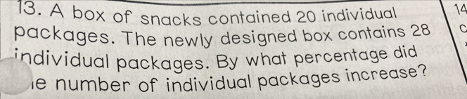 A box of snacks contained 20 individual 14
packages. The newly designed box contains 28 C
individual packages. By what percentage did
e number of individual packages increase?