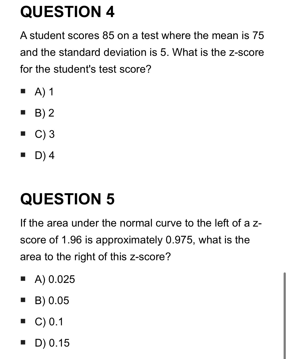 A student scores 85 on a test where the mean is 75
and the standard deviation is 5. What is the z-score
for the student's test score?
A) 1
B) 2
C) 3
D) 4
QUESTION 5
If the area under the normal curve to the left of a z -
score of 1.96 is approximately 0.975, what is the
area to the right of this z-score?
A) 0.025
B) 0.05
C) 0.1
D) 0.15