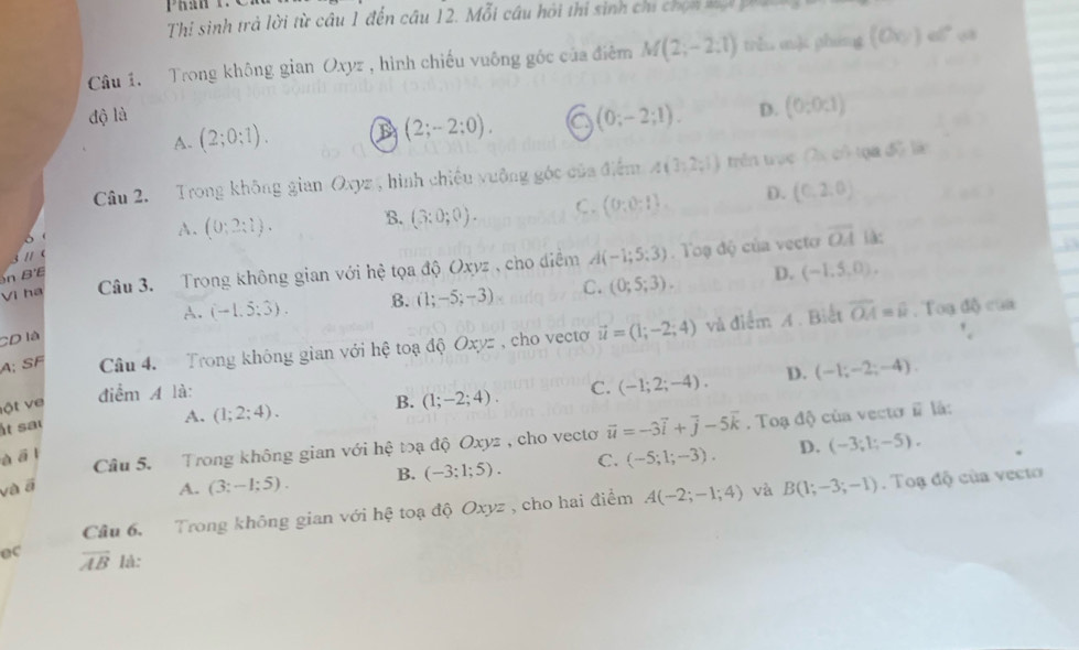Thị sinh trả lời từ câu 1 đến câu 12. Mỗi câu hỏi thi sinh chi chọn xạ pa
Câu 1. Trong không gian Oxyz , hình chiếu vuông góc của điệm M(2;-2;1) trěu m] phung (Ov)cend(pmatrix)°
độ là
A. (2;0;1). B (2;-2;0). (0;-2;1). D. (0;0;1)
Câu 2. Trong không gian Oxyz 15 hình chiều vuộng góc của điểm A(3,2;1) trên tục (2a,a)^2+(a,5x
。
A. (0;2;1). B. (3:0;0). C. (0:0:1) D. (0,2,0)

Vi ha Câu 3. Trong không gian với hệ tọa độ Oxyz , cho diểm A(-1;5;3). Toạ độ của vecto
overline OA (:
n B'E
A. (-1.5,3). B. (1;-5;-3) C. (0;5;3). D. (-1.5,0).
A; SF Câu 4.  Trong không gian với hệ toạ độ Oxyz , cho vecto vector u=(1;-2;4) và điểm A . Biết overline OA=overline u
, Toạ độ của
CD là
điểm A là:
ột ve
B. (1;-2;4). C. (-1;2;-4). D. (-1;-2;-4).
t sa
A.
à overline ∠ 3 1 (1;2;4).
Câu 5. Trong không gian với hệ toạ độ Oxyz , cho vecto vector u=-3vector i+vector j-5vector k. Toạ độ của vecto vector u là:
và ā A. (3;-1;5). B. (-3:1;5). C. (-5;1;-3). D. (-3;1;-5).
Câu 6,   Trong không gian với hệ toạ độ Oxyz , cho hai điểm A(-2;-1;4) và B(1;-3;-1). Toạ độ của vecto
ec overline AB là: