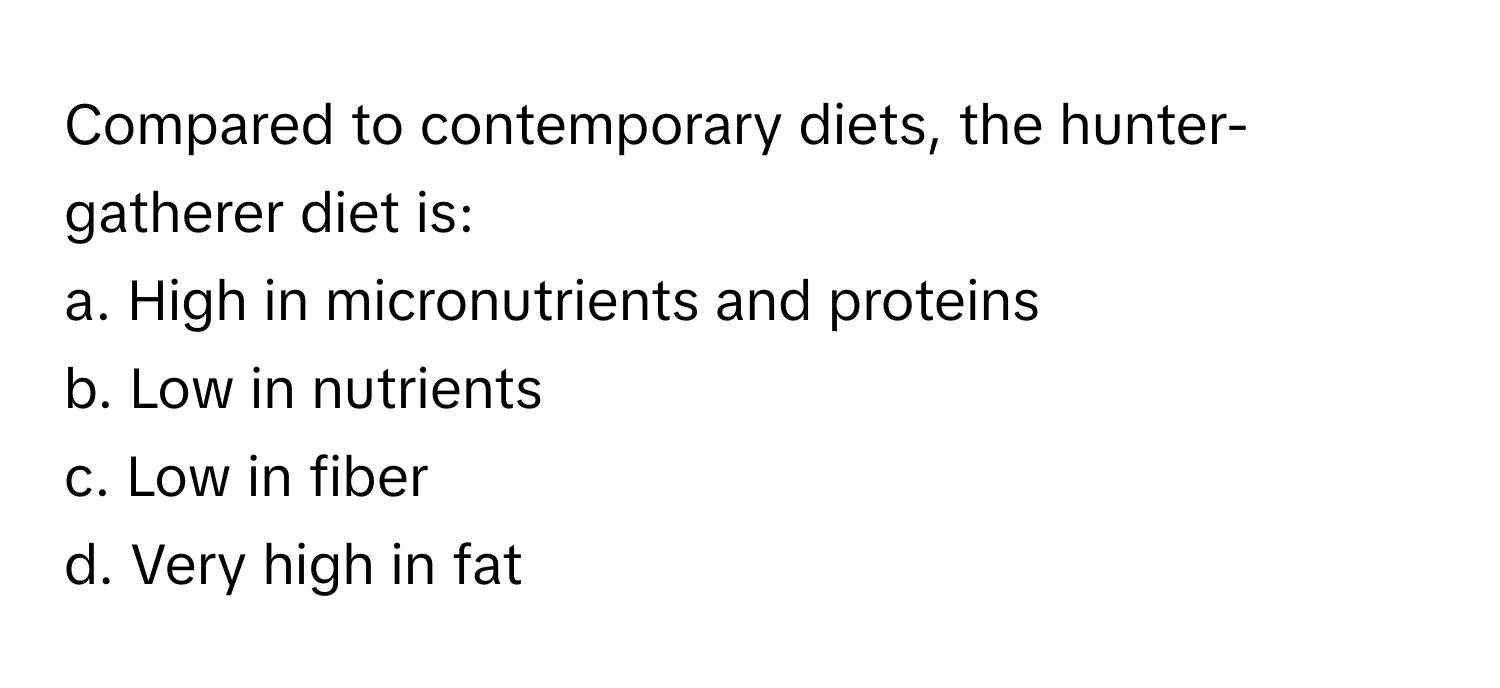 Compared to contemporary diets, the hunter-gatherer diet is:

a. High in micronutrients and proteins
b. Low in nutrients
c. Low in fiber
d. Very high in fat