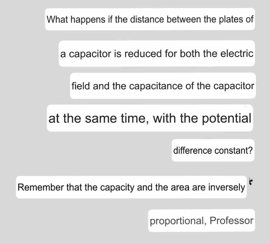 What happens if the distance between the plates of 
a capacitor is reduced for both the electric 
field and the capacitance of the capacitor 
at the same time, with the potential 
difference constant? 
Remember that the capacity and the area are inversely 
proportional, Professor