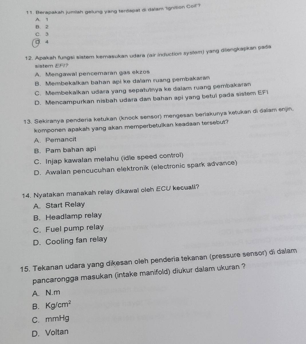 Berapakah jumlah gelung yang terdapat di dalam 'Ignition Coil'?
A. 1
B. 2
C. 3
D. 4
12. Apakah fungsi sistem kemasukan udara (air induction system) yang dilengkapkan pada
sistem EFI?
A. Mengawal pencemaran gas ekzos
B. Membekalkan bahan api ke dalam ruang pembakaran
C. Membekalkan udara yang sepatutnya ke dalam ruang pembakaran
D. Mencampurkan nisbah udara dan bahan api yang betul pada sistem EFI
13. Sekiranya penderia ketukan (knock sensor) mengesan berlakunya ketukan di dalam enjin,
komponen apakah yang akan memperbetulkan keadaan tersebut?
A. Pemancit
B. Pam bahan api
C. Injap kawalan melahu (idle speed control)
D. Awalan pencucuhan elektronik (electronic spark advance)
14. Nyatakan manakah relay dikawal oleh ECU kecuali?
A. Start Relay
B. Headlamp relay
C. Fuel pump relay
D. Cooling fan relay
15. Tekanan udara yang dikesan oleh penderia tekanan (pressure sensor) di dalam
pancarongga masukan (intake manifold) diukur dalam ukuran ?
A. N.m
B. Kg/cm^2
C. mmHg
D. Voltan