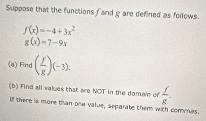 Suppose that the functions ∫ and g are defined as follows.
f(x)=-4+3x^2
g(x)=7-9x
(a) Find ( f/g )(-3). 
(b) Find all values that are NOT in the domain of  f/g . 
If there is more than one value, separate them with commas.