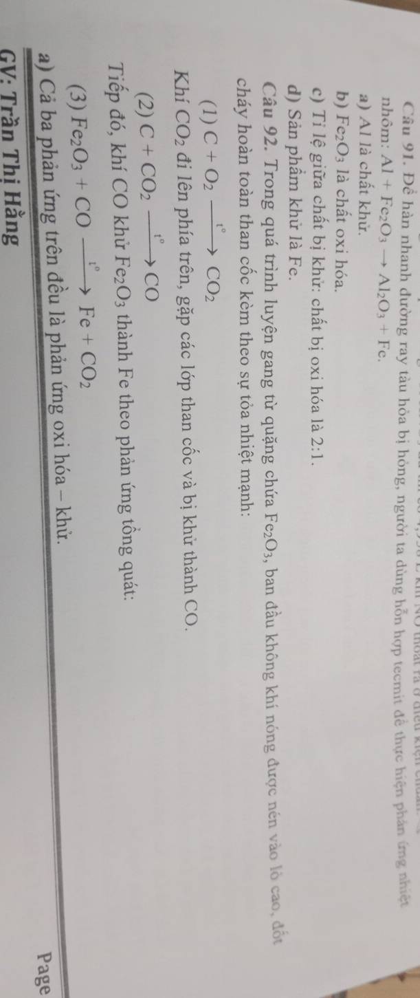 Để hàn nhanh đường ray tàu hỏa bị hỏng, người ta dùng hỗn hợp tecmit để thực hiện phản ứng nhiệt 
nhôm: Al+Fe_2O_3to Al_2O_3+Fe. 
a) Al là chất khử. 
b) Fe_2O_3 là chất oxi hóa. 
c) Tỉ lệ giữa chất bị khử: chất bị oxi hóa là 2:1. 
d) Sản phâm khử là Fe. 
Câu 92. Trong quá trình luyện gang từ quặng chứa Fe_2O_3 , ban đầu không khí nóng được nén vào lò cao, đốt 
cháy hoàn toàn than cốc kèm theo sự tỏa nhiệt mạnh: 
(1) C+O_2xrightarrow t°CO_2
Khí CO_2 đi lên phía trên, gặp các lớp than cốc và bị khử thành CO. 
(2) C+CO_2xrightarrow t°CO
Tiếp đó, khí CO khử Fe_2O_3 thành Fe theo phản ứng tổng quát: 
(3) Fe_2O_3+COxrightarrow l°Fe+CO_2
a) Cả ba phản ứng trên đều là phản ứng oxi hóa - khử. 
Page 
GV: Trần Thị Hằng