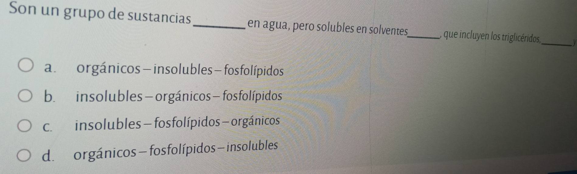 Son un grupo de sustancias
_en agua, pero solubles en solventes_ , que incluyen los triglicéridos_ y
al norgánicos — insolubles - fos folípidos
b. insolubles -orgánicos - fosfolípidos
c. insolubles - fosfolípidos - orgánicos
d. orgánicos - fosfolípidos — insolubles