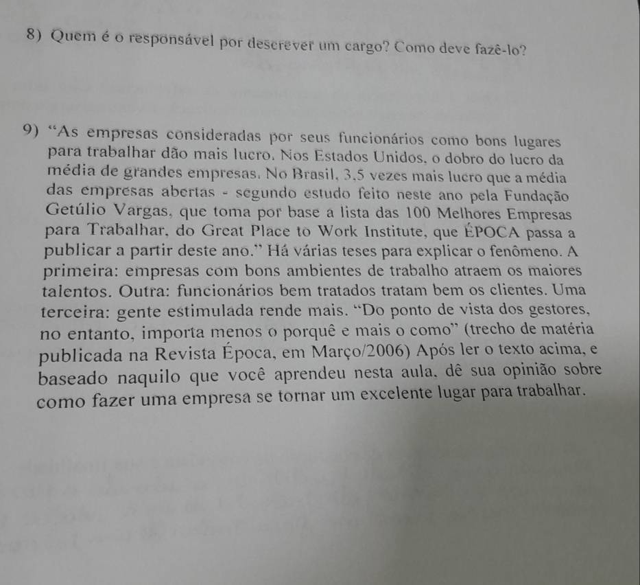 Quem é o responsável por descrever um cargo? Como deve fazê-lo? 
9) “As empresas consideradas por seus funcionários como bons lugares 
para trabalhar dão mais lucro. Nos Estados Unidos, o dobro do lucro da 
média de grandes empresas. No Brasil, 3, 5 vezes mais lucro que a média 
das emprésas abertas - segundo estudo feito neste ano pela Fundação 
Getúlio Vargas, que toma por base a lista das 100 Melhores Empresas 
para Trabalhar, do Great Place to Work Institute, que ÉPOCA passa a 
publicar a partir deste ano.' Há várias teses para explicar o fenômeno. A 
primeira: empresas com bons ambientes de trabalho atraem os maiores 
talentos. Outra: funcionários bem tratados tratam bem os clientes. Uma 
terceira: gente estimulada rende mais. “Do ponto de vista dos gestores, 
no entanto, importa menos o porquê e mais o como'' (trecho de matéria 
publicada na Revista Época, em Março/2006) Após ler o texto acima, e 
baseado naquilo que você aprendeu nesta aula. dê sua opinião sobre 
como fazer uma empresa se tornar um excelente lugar para trabalhar.