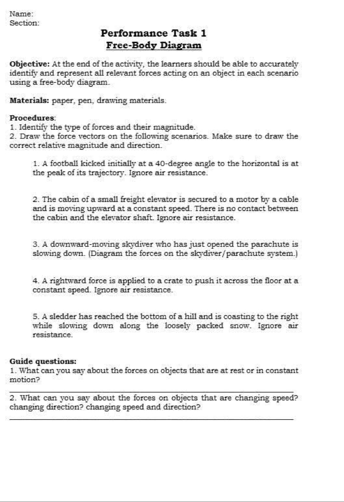 Name: 
Section: 
Performance Task 1 
Free-Body Diagram 
Objective: At the end of the activity, the learners should be able to accurately 
identify and represent all relevant forces acting on an object in each scenario 
using a free-body diagram. 
Materials: paper, pen, drawing materials. 
Procedures: 
1. Identify the type of forces and their magnitude. 
2. Draw the force vectors on the following scenarios. Make sure to draw the 
correct relative magnitude and direction. 
1. A football kicked initially at a 40-degree angle to the horizontal is at 
the peak of its trajectory. Ignore air resistance. 
2. The cabin of a small freight elevator is secured to a motor by a cable 
and is moving upward at a constant speed. There is no contact between 
the cabin and the elevator shaft. Ignore air resistance. 
3. A downward-moving skydiver who has just opened the parachute is 
slowing down. (Diagram the forces on the skydiver/parachute system.) 
4. A rightward force is applied to a crate to push it across the floor at a 
constant speed. Ignore air resistance. 
5. A sledder has reached the bottom of a hill and is coasting to the right 
while slowing down along the loosely packed snow. Ignore air 
resistance. 
Guide questions: 
1. What can you say about the forces on objects that are at rest or in constant 
motion? 
_ 
_ 
2. What can you say about the forces on objects that are changing speed? 
changing direction? changing speed and direction? 
_