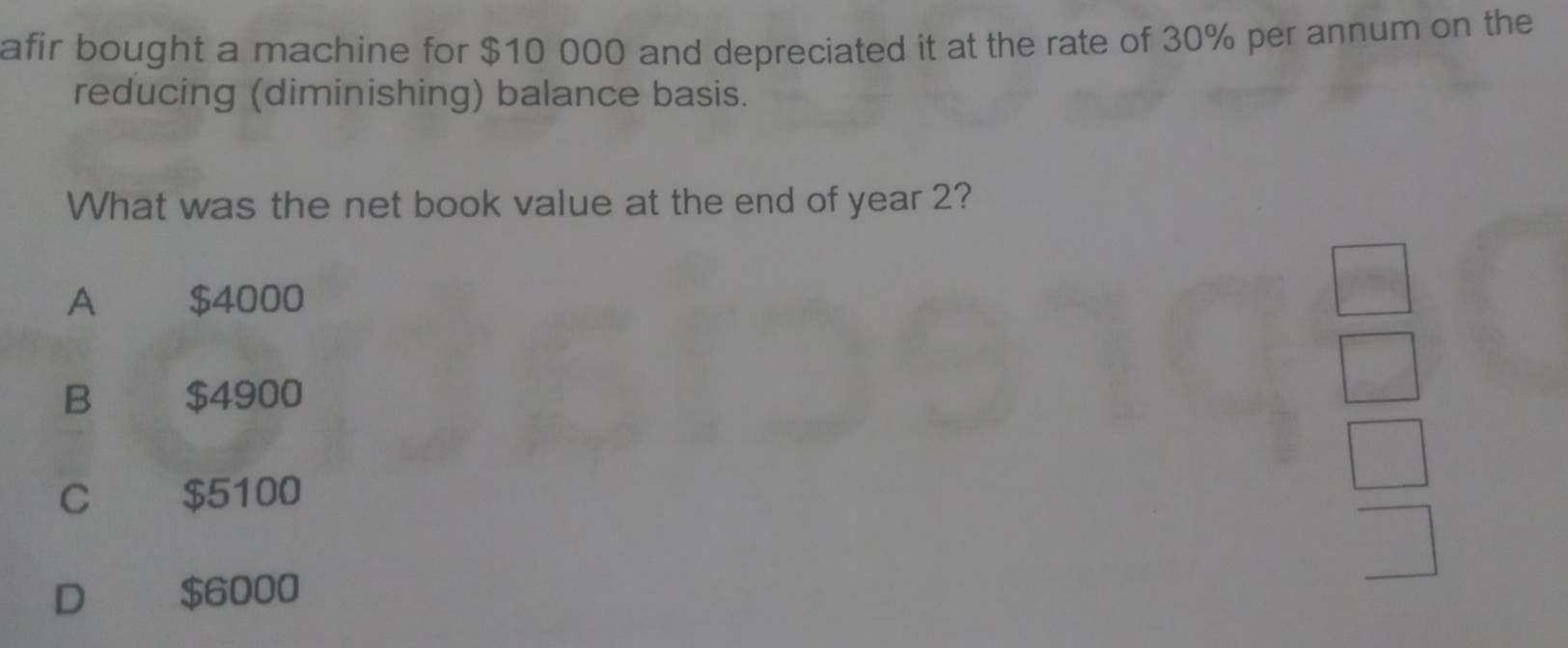 afir bought a machine for $10 000 and depreciated it at the rate of 30% per annum on the
reducing (diminishing) balance basis.
What was the net book value at the end of year 2?
A $4000
B $4900
C $5100
D $6000