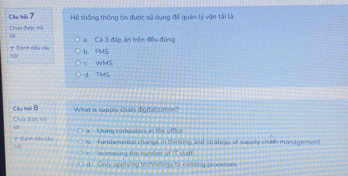 Câu hỏi 7 Hệ thống thông tin được sử dụng để quản lý vận tải là
Chưa được trả
lài a. Cả 3 đáp án trên đều đúng
Đánh dấu câu
hỏi b. FMS
c. WMS
d. TMS
Câu hỏi 8 What is supply chain digitalization?
Chưa được trả
lài
a. Using computers in the office
Đánh dấu câu
hồi b. Fundamental change in thinking and strategy of supply cham management
c. increasing the number of IT staff
d. Only applying technology to existing processes