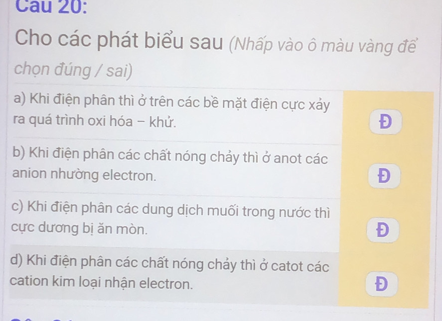 Cau 20:
Cho các phát biểu sau (Nhấp vào ô màu vàng để
chọn đúng / sai)
a) Khi điện phân thì ở trên các bề mặt điện cực xảy
ra quá trình oxi hóa - khử.
Đ
b) Khi điện phân các chất nóng chảy thì ở anot các
anion nhường electron.
Đ
c) Khi điện phân các dung dịch muối trong nước thì
cực dương bị ăn mòn.
Đ
d) Khi điện phân các chất nóng chảy thì ở catot các
cation kim loại nhận electron.
Đ