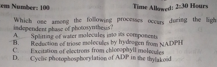 tem Number: 100 Time Allowed: 2:30 Hours
Which one among the following processes occurs during the ligh
independent phase of photosynthesis?
A. Splitting of water molecules into its components
B. Reduction of triose molecules by hydrogen from NADPH
C. Excitation of electrons from chlorophyll molecules
D. Cyclic photophosphorylation of ADP in the thylakoid