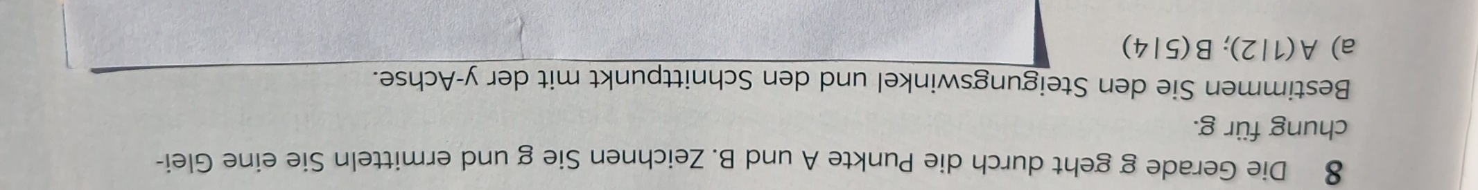 Die Gerade g geht durch die Punkte A und B. Zeichnen Sie g und ermitteln Sie eine Glei- 
chung für g. 
Bestimmen Sie den Steigungswinkel und den Schnittpunkt mit der y-Achse. 
a) A(1|2); B(5|4)