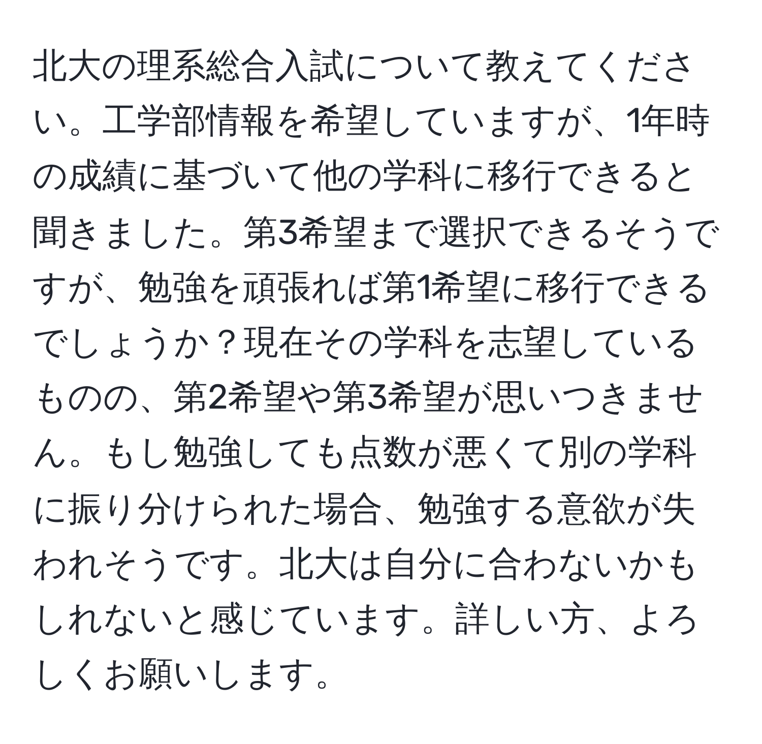 北大の理系総合入試について教えてください。工学部情報を希望していますが、1年時の成績に基づいて他の学科に移行できると聞きました。第3希望まで選択できるそうですが、勉強を頑張れば第1希望に移行できるでしょうか？現在その学科を志望しているものの、第2希望や第3希望が思いつきません。もし勉強しても点数が悪くて別の学科に振り分けられた場合、勉強する意欲が失われそうです。北大は自分に合わないかもしれないと感じています。詳しい方、よろしくお願いします。