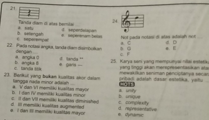 Tanda diam di atas bernilai
a. satu d. seperdelapan
b. setengah e. seperenam belas Not pada notasi di atas adalah not_
c. seperempat
a. C
22. Pada notasi angka, tanda diam disimbolkan b G e. E d. D
dengan _c. F
a. angka 0 d. tanda **
b. angka 8 e. garis — 25. Karya seni yang mempunyai nilai estetik
yang tinggi akan merepresentasikan ata
c. tanda titik mewakilkan seniman pencíptanya secan
23. Berikut yang bukan kualitas akor dalam pribadi adalah dasar estetika, yaitu
tangga nada minor adalah HOTS
a. V dan VI memiliki kualitas mayor a. unity
b. I dan IV memiliki kualitas minor b. unique
c. II dan VII memiliki kualitas diminished c. complexity
d. III memiliki kualitas augmented d. representative
e. I dan III memiliki kualitas mayor e. dynamic