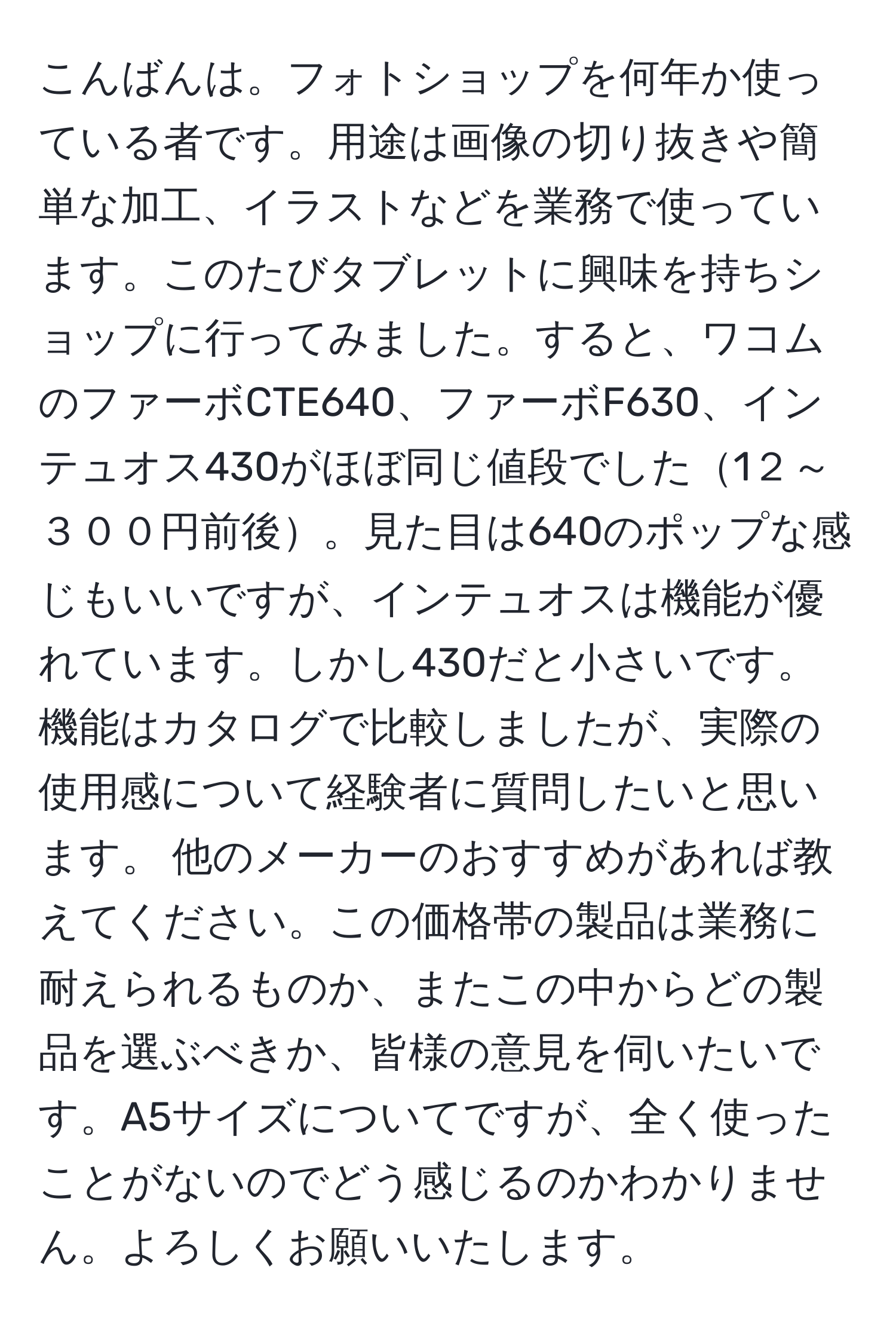 こんばんは。フォトショップを何年か使っている者です。用途は画像の切り抜きや簡単な加工、イラストなどを業務で使っています。このたびタブレットに興味を持ちショップに行ってみました。すると、ワコムのファーボCTE640、ファーボF630、インテュオス430がほぼ同じ値段でした1２～３００円前後。見た目は640のポップな感じもいいですが、インテュオスは機能が優れています。しかし430だと小さいです。機能はカタログで比較しましたが、実際の使用感について経験者に質問したいと思います。 他のメーカーのおすすめがあれば教えてください。この価格帯の製品は業務に耐えられるものか、またこの中からどの製品を選ぶべきか、皆様の意見を伺いたいです。A5サイズについてですが、全く使ったことがないのでどう感じるのかわかりません。よろしくお願いいたします。