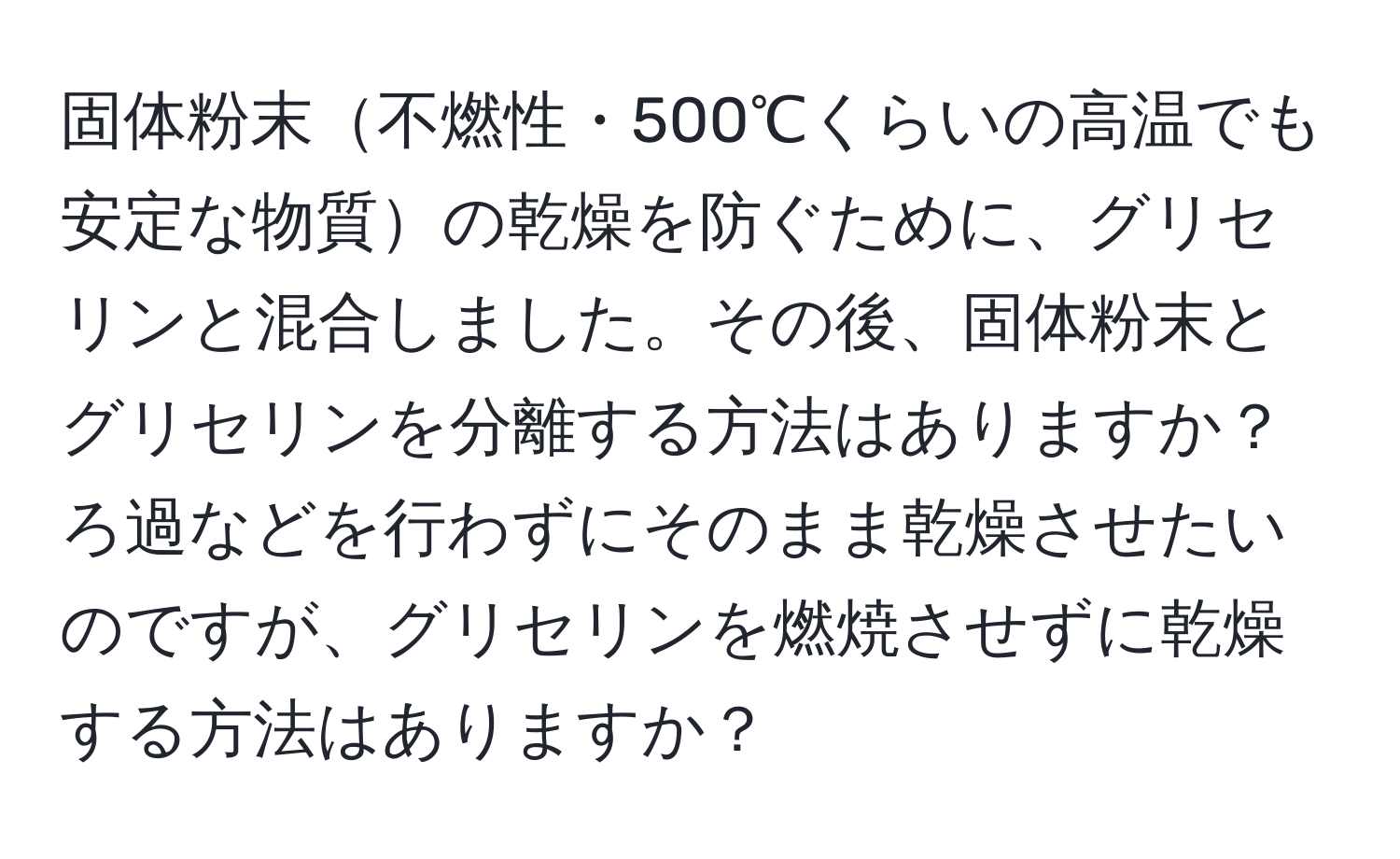 固体粉末不燃性・500℃くらいの高温でも安定な物質の乾燥を防ぐために、グリセリンと混合しました。その後、固体粉末とグリセリンを分離する方法はありますか？ろ過などを行わずにそのまま乾燥させたいのですが、グリセリンを燃焼させずに乾燥する方法はありますか？