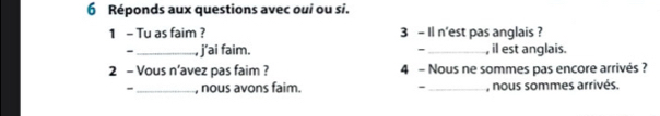 Réponds aux questions avec oui ou si. 
1 - Tu as faim ? 3 - Il n'est pas anglais ? 
- _, j'ai faim. - _, il est anglais. 
2 - Vous n’avez pas faim ? 4 - Nous ne sommes pas encore arrivés ? 
- _, nous avons faim. - _, nous sommes arrivés.