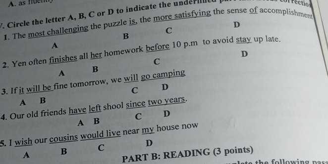 as fluend
F. Circle the letter A, B, C or D to indicate the underiiled
correctio
D
1. The most challenging the puzzle is, the more satisfying the sense of accomplishment
C
B
A
2. Yen often finishes all her homework before 10 p.m to avoid stay up late.
D
C
A B
3. If it will be fine tomorrow, we will go camping
C D
A B
4. Our old friends have left shool since two years.
A B C D
5. I wish our cousins would live near my house now
A B C D
PART B: READING (3 points)
th e o l low ing n as s