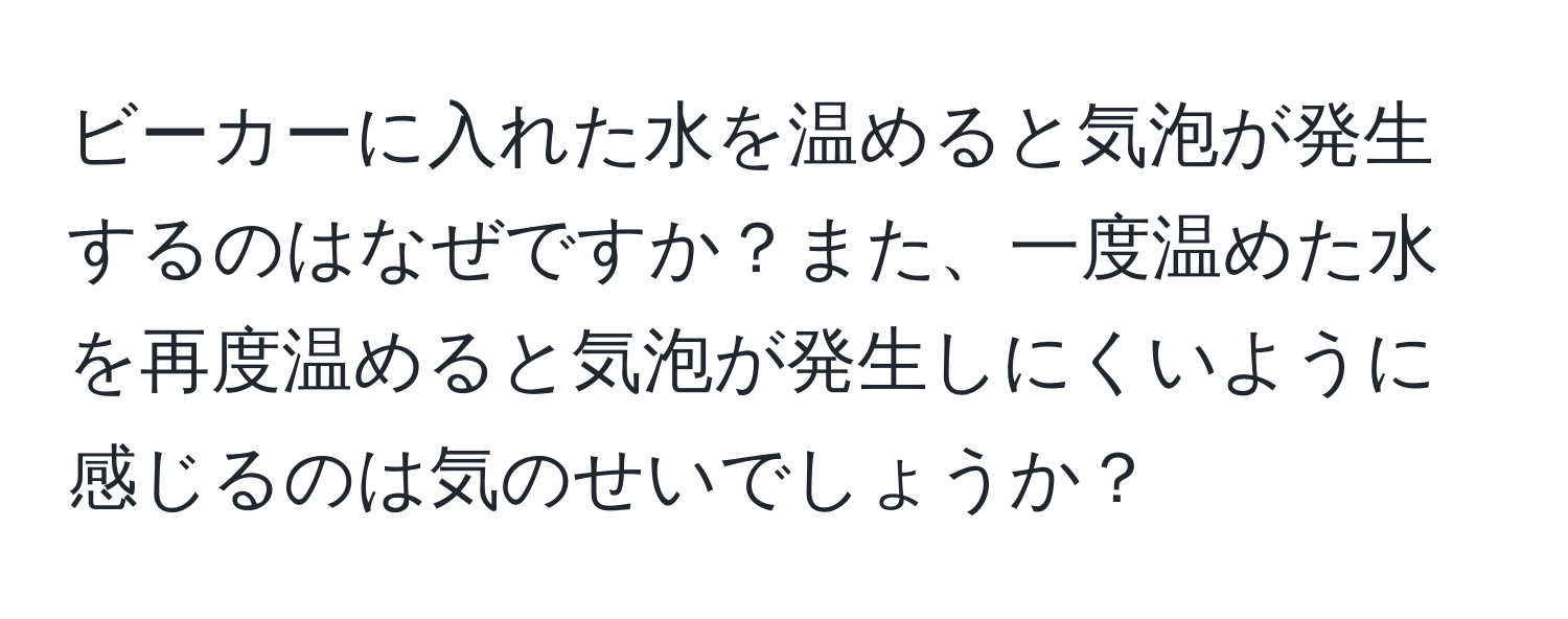 ビーカーに入れた水を温めると気泡が発生するのはなぜですか？また、一度温めた水を再度温めると気泡が発生しにくいように感じるのは気のせいでしょうか？