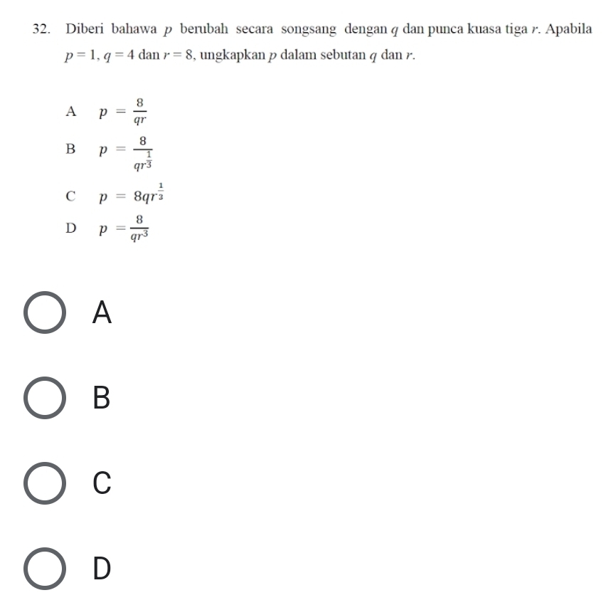 Diberi bahawa p berubah secara songsang dengan q dan punca kuasa tiga r. Apabila
p=1, q=4 dan r=8 , ungkapkan p dalam sebutan q dan r.
A p= 8/qr 
B p=frac 8qr^(frac 1)3
C p=8qr^(frac 1)3
D p= 8/qr^3 
A
B
C
D