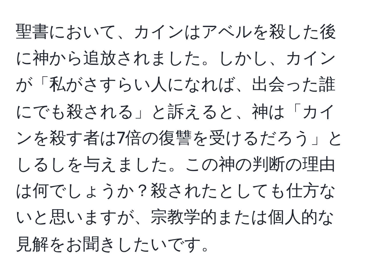 聖書において、カインはアベルを殺した後に神から追放されました。しかし、カインが「私がさすらい人になれば、出会った誰にでも殺される」と訴えると、神は「カインを殺す者は7倍の復讐を受けるだろう」としるしを与えました。この神の判断の理由は何でしょうか？殺されたとしても仕方ないと思いますが、宗教学的または個人的な見解をお聞きしたいです。