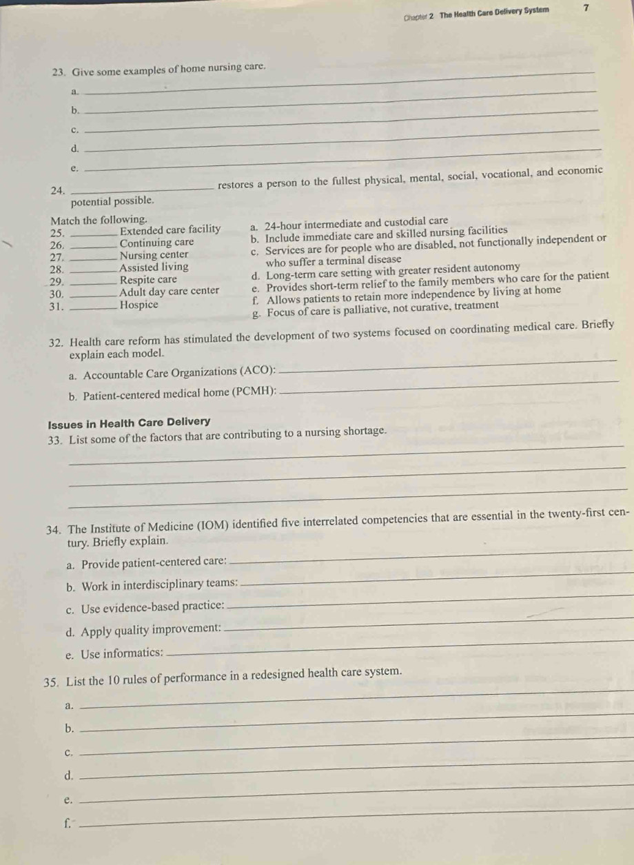 Chapter 2 The Health Care Delivery System 7
23. Give some examples of home nursing care.
_Q
b._
ς
d._
_
e.
24. _restores a person to the fullest physical, mental, social, vocational, and economic
potential possible.
Match the following.
25. Extended care facility a. 24-hour intermediate and custodial care
26. _Continuing care b. Include immediate care and skilled nursing facilities
27. _Nursing center c. Services are for people who are disabled, not functionally independent or
28. _Assisted living who suffer a terminal disease
29. _Respite care d. Long-term care setting with greater resident autonomy
30. _Adult day care center e. Provides short-term relief to the family members who care for the patient
31. __Hospice f. Allows patients to retain more independence by living at home
g. Focus of care is palliative, not curative, treatment
32. Health care reform has stimulated the development of two systems focused on coordinating medical care. Briefly
explain each model.
_
_
a. Accountable Care Organizations (ACO):
b. Patient-centered medical home (PCMH)
Issues in Health Care Delivery
_
33. List some of the factors that are contributing to a nursing shortage.
_
_
34. The Institute of Medicine (IOM) identified five interrelated competencies that are essential in the twenty-first cen-
tury. Briefly explain.
_
a. Provide patient-centered care:
_
b. Work in interdisciplinary teams:
_
c. Use evidence-based practice:
_
d. Apply quality improvement:
e. Use informatics:
_
_
35. List the 10 rules of performance in a redesigned health care system.
_
a.
b.
c.
_
d.
_
_
e.
_
f