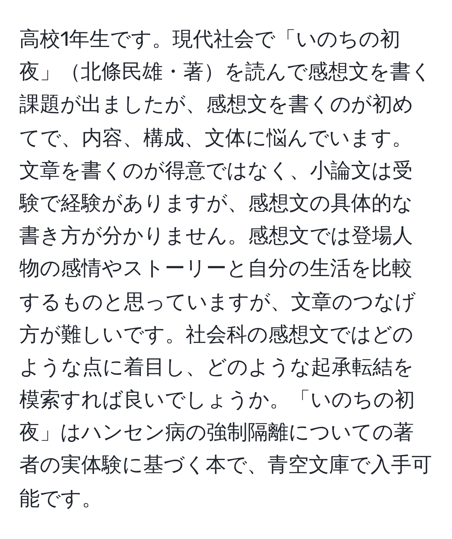 高校1年生です。現代社会で「いのちの初夜」北條民雄・著を読んで感想文を書く課題が出ましたが、感想文を書くのが初めてで、内容、構成、文体に悩んでいます。文章を書くのが得意ではなく、小論文は受験で経験がありますが、感想文の具体的な書き方が分かりません。感想文では登場人物の感情やストーリーと自分の生活を比較するものと思っていますが、文章のつなげ方が難しいです。社会科の感想文ではどのような点に着目し、どのような起承転結を模索すれば良いでしょうか。「いのちの初夜」はハンセン病の強制隔離についての著者の実体験に基づく本で、青空文庫で入手可能です。