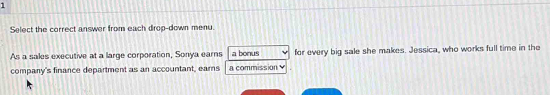 Select the correct answer from each drop-down menu. 
As a sales executive at a large corporation, Sonya earns a bonus for every big sale she makes. Jessica, who works full time in the 
company's finance department as an accountant, earns a commission