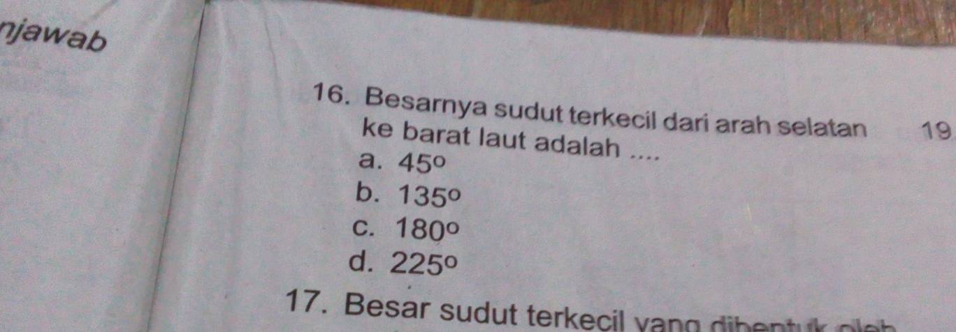 njawab
16. Besarnya sudut terkecil dari arah selatan 19
ke barat laut adalah ....
a. 45°
b. 135°
C. 180°
d. 225°
17. Besar sudut terkecil vang dibentuk oloh