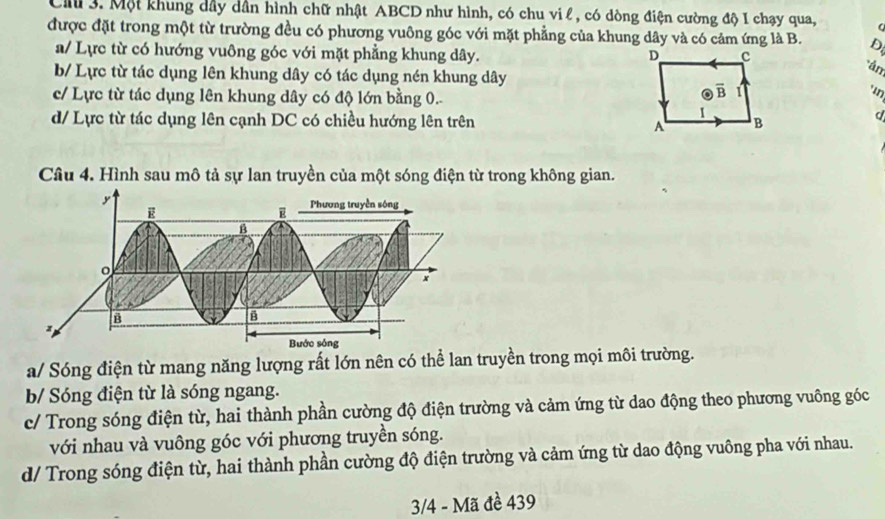 Một khung dầy dẫn hình chữ nhật ABCD như hình, có chu vi l , có dòng điện cường độ I chạy qua,
được đặt trong một từ trường đều có phương vuông góc với mặt phẳng của khung dây và có cảm ứng là B. D
a/ Lực từ có hướng vuông góc với mặt phẳng khung dây.
b/ Lực từ tác dụng lên khung dây có tác dụng nén khung dây
án
c/ Lực từ tác dụng lên khung dây có độ lớn bằng 0.
'in
d/ Lực từ tác dụng lên cạnh DC có chiều hướng lên trên 
Câu 4. Hình sau mô tả sự lan truyền của một sóng điện từ trong không gian.
a/ Sóng điện từ mang năng lượng rất lớn nên có thể lan truyền trong mọi môi trường.
b/ Sóng điện từ là sóng ngang.
c/ Trong sóng điện từ, hai thành phần cường độ điện trường và cảm ứng từ dao động theo phương vuông góc
với nhau và vuông góc với phương truyền sóng.
d/ Trong sóng điện từ, hai thành phần cường độ điện trường và cảm ứng từ dao động vuông pha với nhau.
3/4 - Mã đề 439