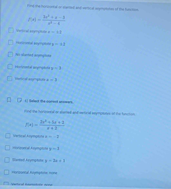 Find the horizontal or slanted and vertical asymptotes of the function.
f(x)= (3x^2+x-3)/x^2-4 
Vertical asymptote x=± 2
Horizontal asymptote y=± 2
No slanted asymptote
Horizontal asymptote y=3
Vertical asymptote x=3
6) Select the correct answers.
Find the horizontal or slanted and vertical asymptotes of the function.
f(x)= (2x^2+5x+2)/x+2 
Vertical Asymptote x=-2
Horizontal Asymptote y=3
Slanted Asymptote: y=2x+1
Horizontal Asymptote: none
Vertical Asvmntote: none