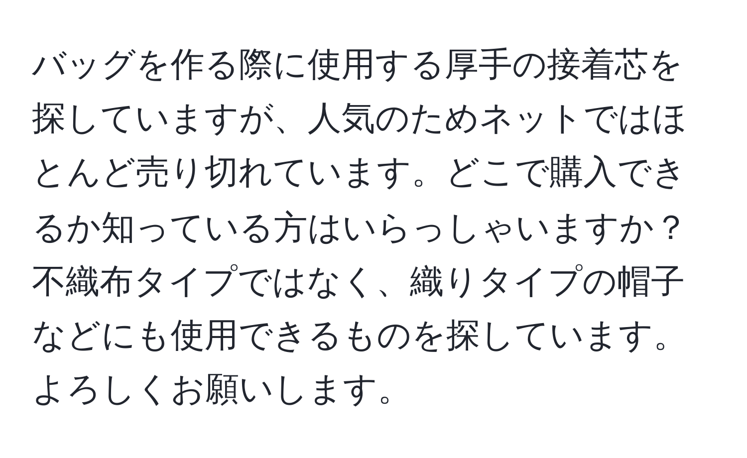 バッグを作る際に使用する厚手の接着芯を探していますが、人気のためネットではほとんど売り切れています。どこで購入できるか知っている方はいらっしゃいますか？不織布タイプではなく、織りタイプの帽子などにも使用できるものを探しています。よろしくお願いします。