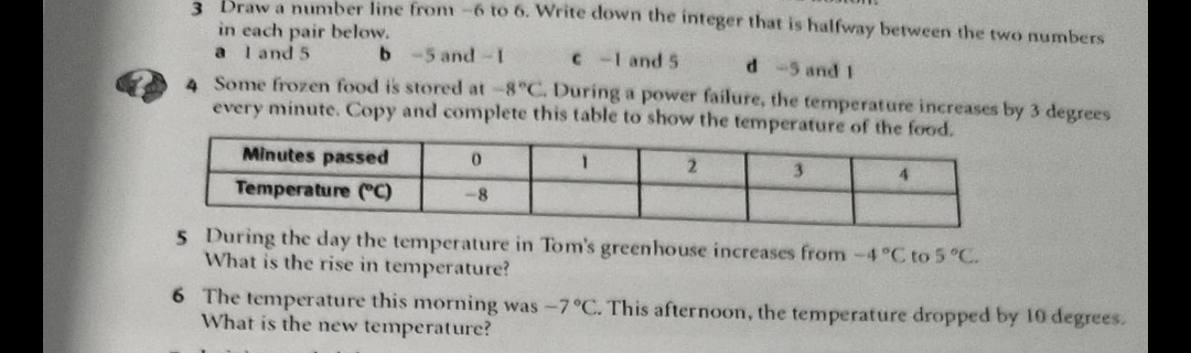 Draw a number line from -6 to 6. Write down the integer that is halfway between the two numbers
in each pair below.
a l and 5 b -5 and -1 c -1 and 5 d -5 and 1
4 Some frozen food is stored at -8°C. During a power failure, the temperature increases by 3 degrees
every minute. Copy and complete this table to show the temperature
5 During the day the temperature in Tom's greenhouse increases from -4°C to 5°C. 
What is the rise in temperature?
6 The temperature this morning was -7°C. This afternoon, the temperature dropped by 10 degrees.
What is the new temperature?