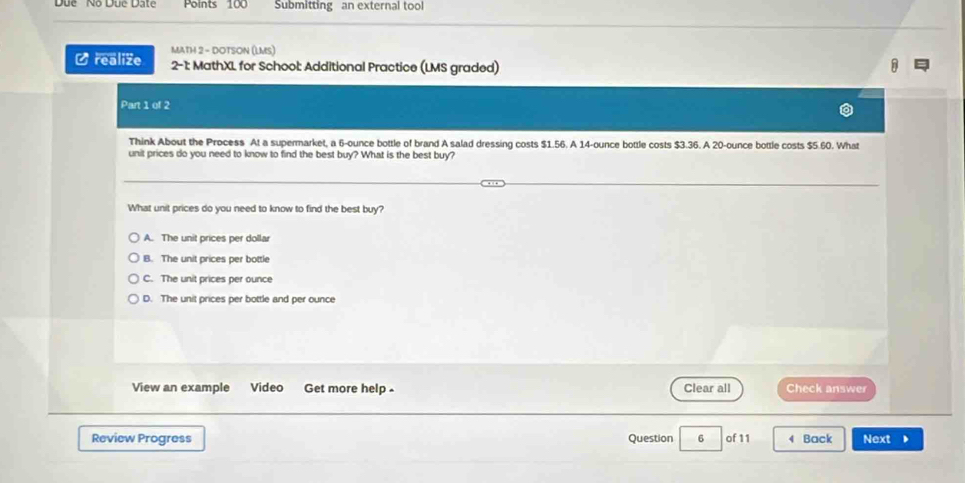 Due Nộ Dụe Date Points 100 Submitting an external tool
C realize MATH 2 - DOTSON (LMS)
2-1: MathXL for School: Additional Practice (LMS graded)
Part 1 of 2
Think About the Process At a supermarket, a 6-ounce bottle of brand A salad dressing costs $1.56. A 14-ounce bottle costs $3.36. A 20-ounce bottle costs $5.60. What
unit prices do you need to know to find the best buy? What is the best buy?
What unit prices do you need to know to find the best buy?
A. The unit prices per dollar
B. The unit prices per bottle
C. The unit prices per ounce
D. The unit prices per bottle and per ounce
Clear all
View an example Video Get more help - Check answer
Review Progress Question 6 of 11 4 Back Next 、