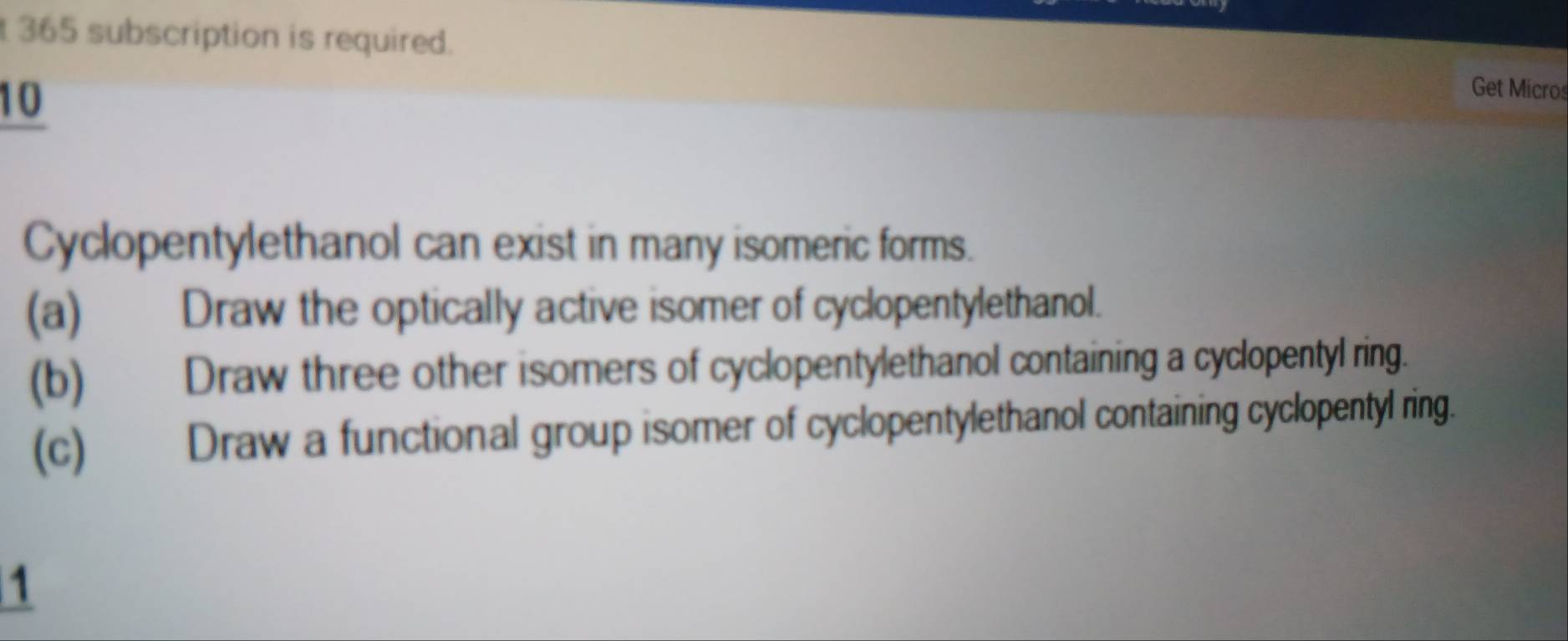 365 subscription is required. Get Micros 
10 
Cyclopentylethanol can exist in many isomeric forms. 
(a) Draw the optically active isomer of cyclopentylethanol. 
(b) Draw three other isomers of cyclopentylethanol containing a cyclopentyl ring. 
(c) Draw a functional group isomer of cyclopentylethanol containing cyclopentyl ring. 
1