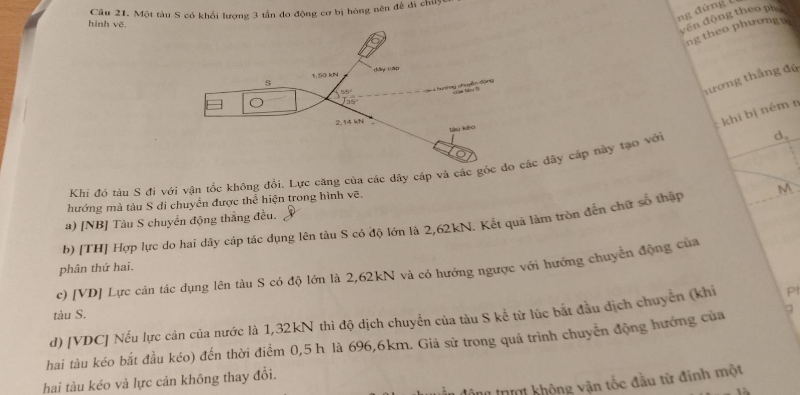 Một tàu S có khối lượng 3 tấn do động cơ bị hóng nên đễ di chuy
ng đứng C
hình vẽ.
yến động theo ph
ng theo phương  u
nương thắng đứ
khi bị ném n
Khi đó tàu S đi với vận tốc không đổi. Lực căng của các dây cáp và các gó dây cáp này tạo với
d,
hướng mà tàu S di chuyển được thể hiện trong hình vẽ.
a) [NB] Tàu S chuyển động thẳng đều. M
b) [TH] Hợp lực do hai dây cáp tác dụng lên tàu S có độ lớn là 2,62kN. Kết quả làm tròn đến chữ số thập
phân thứ hai.
c) [VD] Lực cản tác dụng lên tàu S có độ lớn là 2,62kN và có hướng ngược với hướng chuyển động của
tàu S.
d) [VDC] Nếu lực cản của nước là 1,32kN thì độ dịch chuyển của tàu S kể từ lúc bắt đầu dịch chuyển (khỉ
Pl
hai tàu kéo bắt đầu kéo) đến thời điểm 0,5 h là 696,6km. Giả sử trong quá trình chuyển động hướng của
hai tàu kéo và lực cản không thay đổi.
thưi không vận tốc đầu từ đinh một